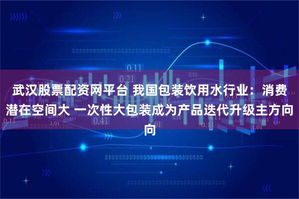 武汉股票配资网平台 我国包装饮用水行业：消费潜在空间大 一次性大包装成为产品迭代升级主方向
