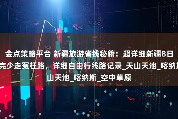 金点策略平台 新疆旅游省钱秘籍:超详细新疆8日游路线,看完少走冤枉路,详细自由行线路记录_天山天池_喀纳斯_空中草原