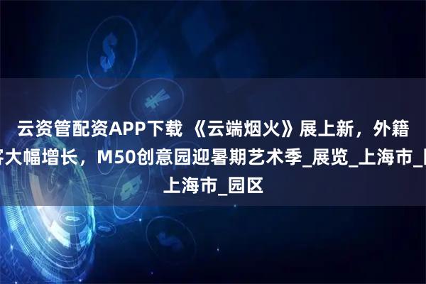 云资管配资APP下载 《云端烟火》展上新，外籍游客大幅增长，M50创意园迎暑期艺术季_展览_上海市_园区