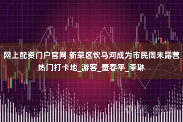 网上配资门户官网 新荣区饮马河成为市民周末露营热门打卡地_游客_董春平_李琳