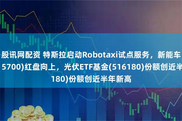 股讯网配资 特斯拉启动Robotaxi试点服务,新能车ETF(515700)红盘向上,光伏ETF基金(516180)份额创近半年新高