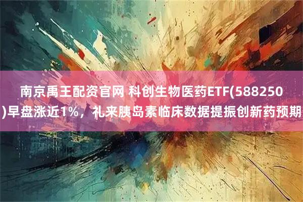 南京禹王配资官网 科创生物医药ETF(588250)早盘涨近1%，礼来胰岛素临床数据提振创新药预期