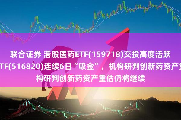 联合证券 港股医药ETF(159718)交投高度活跃，医疗创新ETF(516820)连续6日“吸金”，机构研判创新药资产重估仍将继续