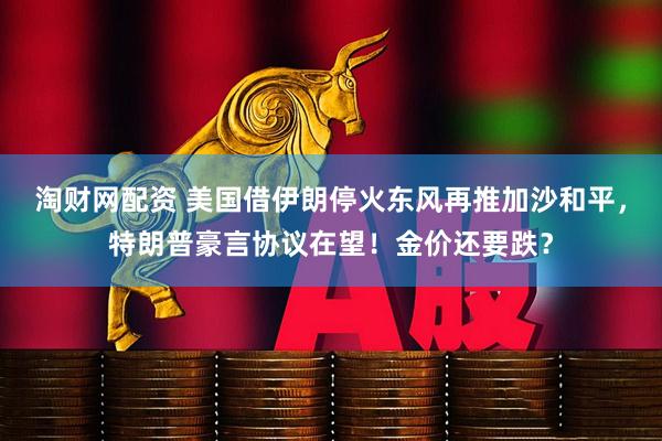 淘财网配资 美国借伊朗停火东风再推加沙和平，特朗普豪言协议在望！金价还要跌？