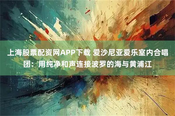 上海股票配资网APP下载 爱沙尼亚爱乐室内合唱团：用纯净和声连接波罗的海与黄浦江