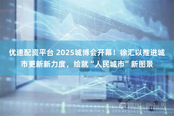 优速配资平台 2025城博会开幕！徐汇以推进城市更新新力度，绘就“人民城市”新图景