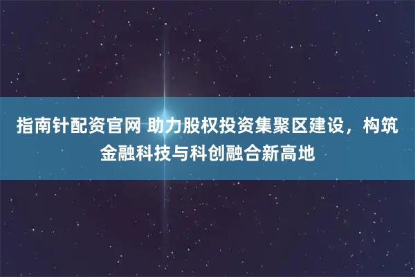 指南针配资官网 助力股权投资集聚区建设，构筑金融科技与科创融合新高地