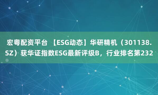 宏粤配资平台 【ESG动态】华研精机（301138.SZ）获华证指数ESG最新评级B，行业排名第232