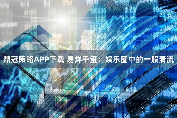 鼎冠策略APP下载 易烊千玺：娱乐圈中的一股清流