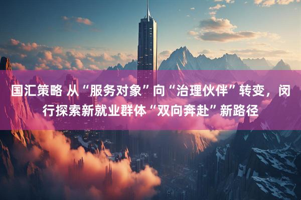 国汇策略 从“服务对象”向“治理伙伴”转变，闵行探索新就业群体“双向奔赴”新路径