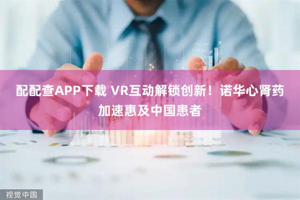 配配查APP下载 VR互动解锁创新！诺华心肾药加速惠及中国患者