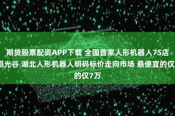 期货股票配资APP下载 全国首家人形机器人7S店亮相光谷 湖北人形机器人明码标价走向市场 最便宜的仅7万