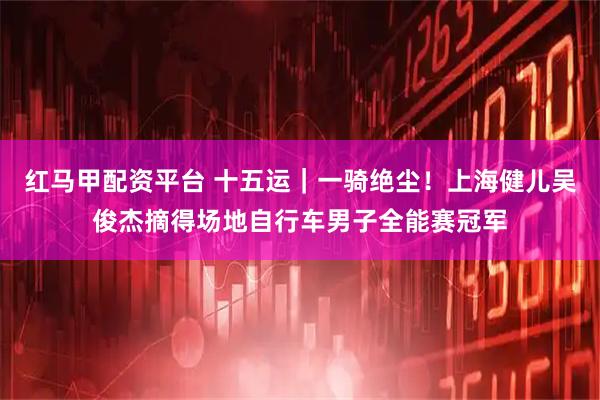 红马甲配资平台 十五运｜一骑绝尘！上海健儿吴俊杰摘得场地自行车男子全能赛冠军