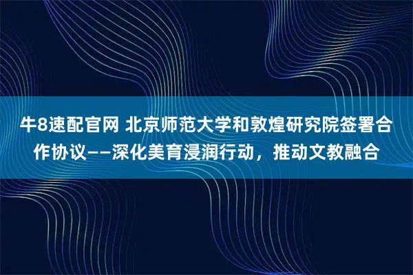 牛8速配官网 北京师范大学和敦煌研究院签署合作协议——深化美育浸润行动,推动文教融合