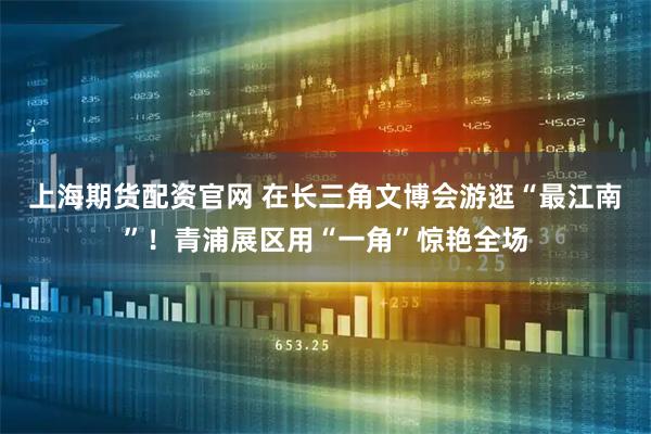 上海期货配资官网 在长三角文博会游逛“最江南”!青浦展区用“一角”惊艳全场