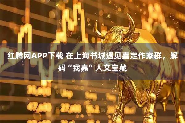 红腾网APP下载 在上海书城遇见嘉定作家群,解码“我嘉”人文宝藏