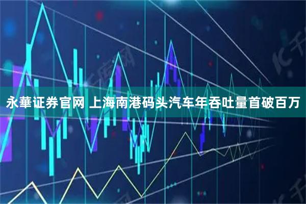 永華证券官网 上海南港码头汽车年吞吐量首破百万