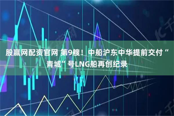 股赢网配资官网 第9艘!中船沪东中华提前交付“青城”号LNG船再创纪录