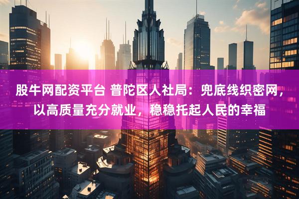 股牛网配资平台 普陀区人社局:兜底线织密网,以高质量充分就业,稳稳托起人民的幸福
