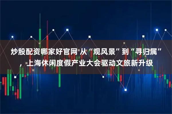 炒股配资哪家好官网 从“观风景”到“寻归属”，上海休闲度假产业大会驱动文旅新升级