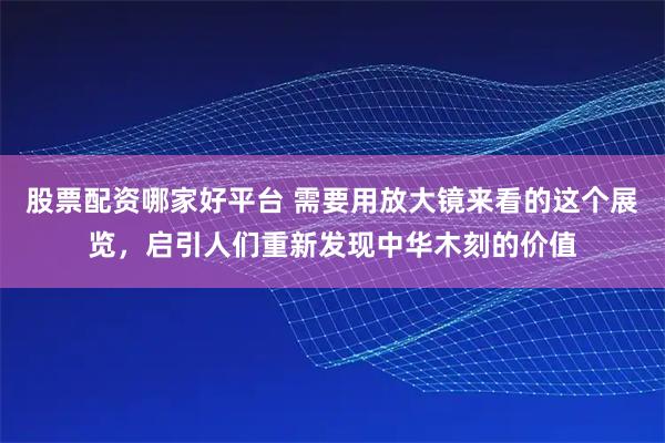 股票配资哪家好平台 需要用放大镜来看的这个展览，启引人们重新发现中华木刻的价值