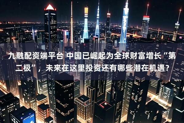 九融配资端平台 中国已崛起为全球财富增长“第二极”,未来在这里投资还有哪些潜在机遇?