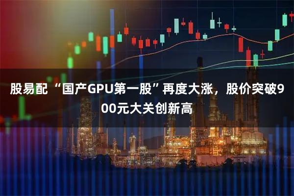 股易配 “国产GPU第一股”再度大涨，股价突破900元大关创新高
