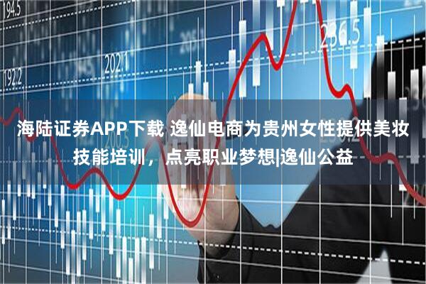 海陆证券APP下载 逸仙电商为贵州女性提供美妆技能培训,点亮职业梦想|逸仙公益
