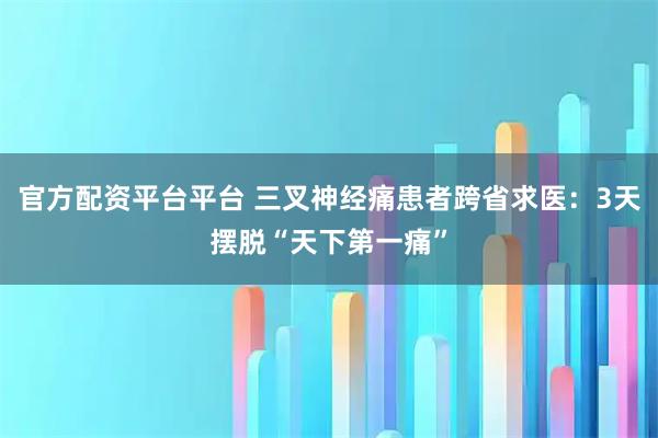 官方配资平台平台 三叉神经痛患者跨省求医:3天摆脱“天下第一痛”