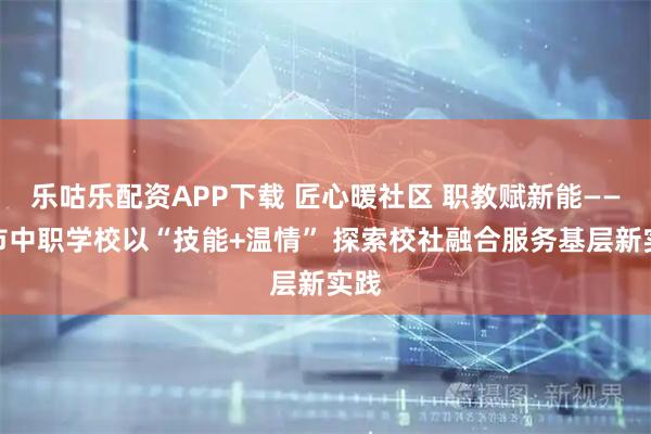 乐咕乐配资APP下载 匠心暖社区 职教赋新能——我市中职学校以“技能+温情” 探索校社融合服务基层新实践