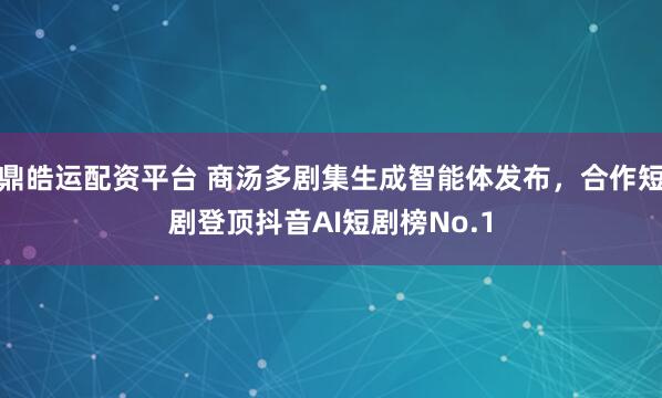 鼎皓运配资平台 商汤多剧集生成智能体发布，合作短剧登顶抖音AI短剧榜No.1