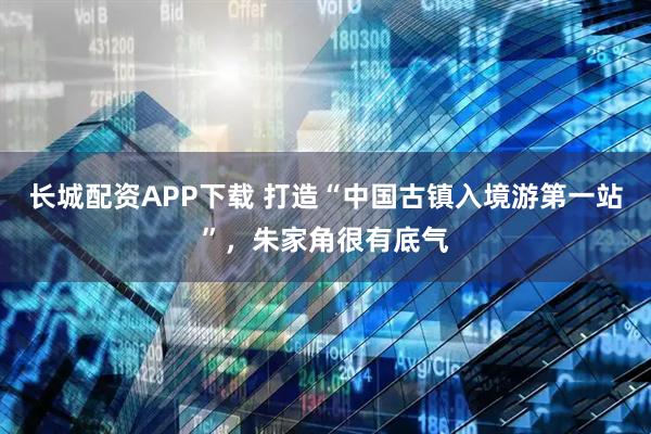 长城配资APP下载 打造“中国古镇入境游第一站”，朱家角很有底气