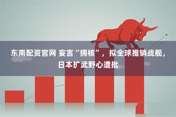 东南配资官网 妄言“拥核”，拟全球推销战舰，日本扩武野心遭批