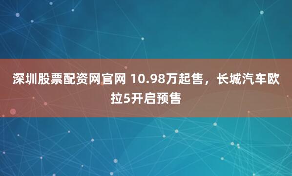 深圳股票配资网官网 10.98万起售,长城汽车欧拉5开启预售