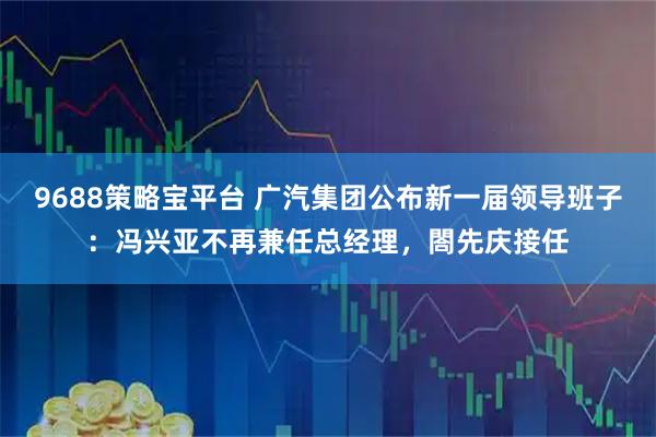 9688策略宝平台 广汽集团公布新一届领导班子:冯兴亚不再兼任总经理,閤先庆接任