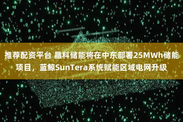 推荐配资平台 晶科储能将在中东部署25MWh储能项目,蓝鲸SunTera系统赋能区域电网升级