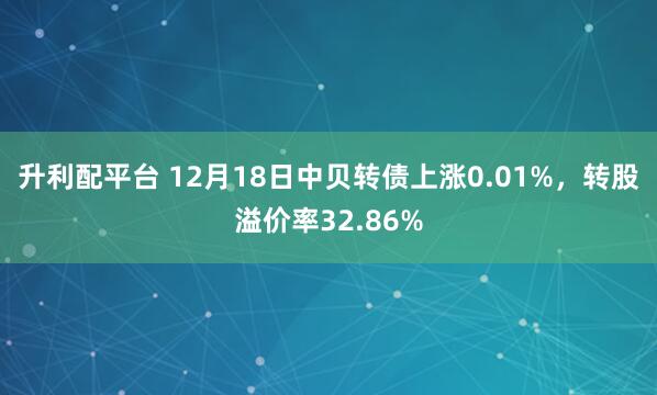 升利配平台 12月18日中贝转债上涨0.01%,转股溢价率32.86%