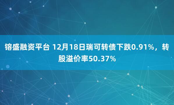 镕盛融资平台 12月18日瑞可转债下跌0.91%，转股溢价率50.37%