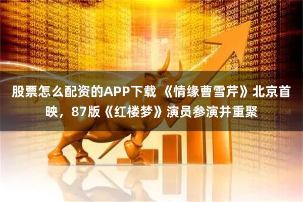 股票怎么配资的APP下载 《情缘曹雪芹》北京首映，87版《红楼梦》演员参演并重聚