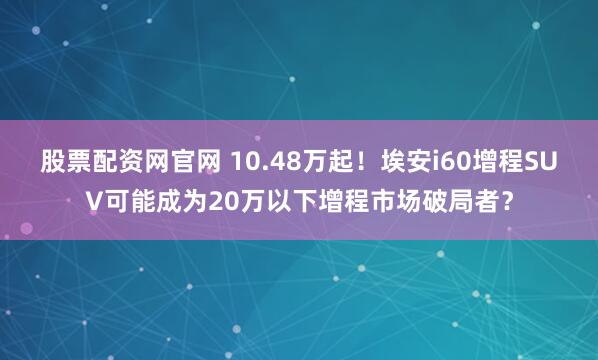 股票配资网官网 10.48万起！埃安i60增程SUV可能成为20万以下增程市场破局者？
