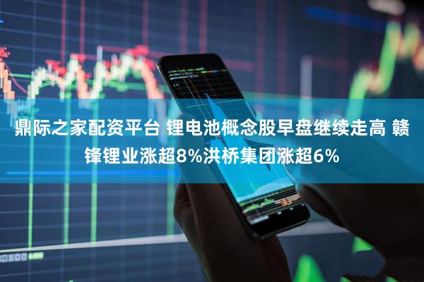 鼎际之家配资平台 锂电池概念股早盘继续走高 赣锋锂业涨超8%洪桥集团涨超6%