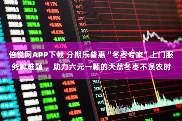 倍悦网APP下载 分期乐普惠“冬枣专家”上门服务解难题 ,助力六元一颗的大荔冬枣不误农时