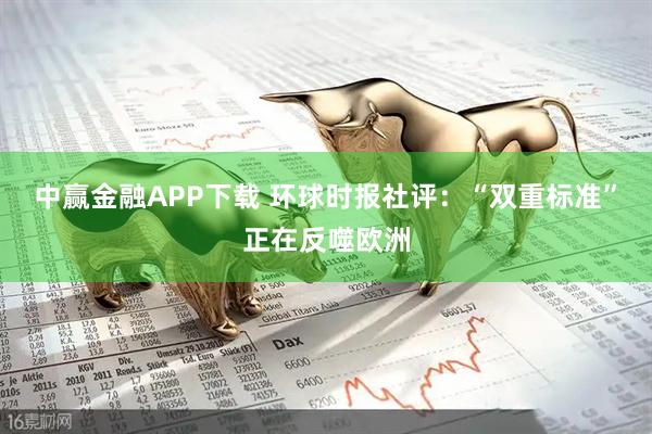 中赢金融APP下载 环球时报社评：“双重标准”正在反噬欧洲